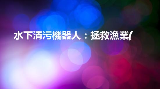 水下清污機器人：拯救漁業(yè)，保護海洋！